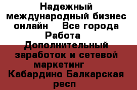 Надежный международный бизнес-онлайн. - Все города Работа » Дополнительный заработок и сетевой маркетинг   . Кабардино-Балкарская респ.